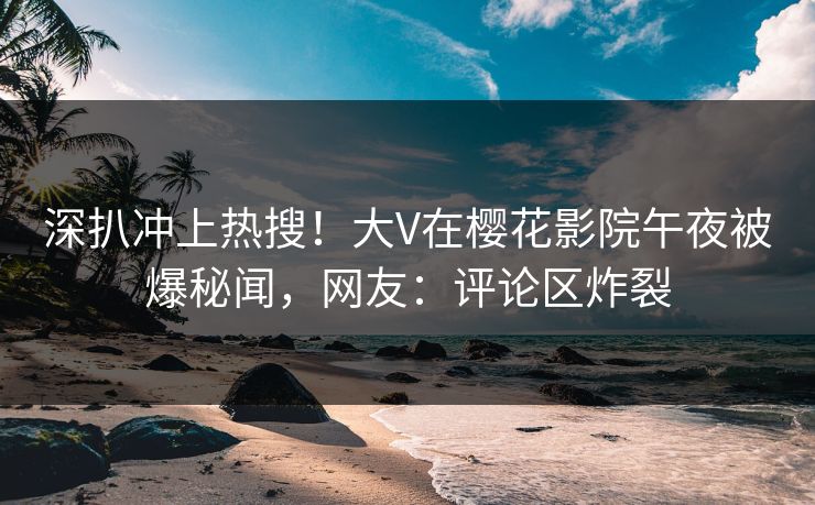 深扒冲上热搜！大V在樱花影院午夜被爆秘闻，网友：评论区炸裂