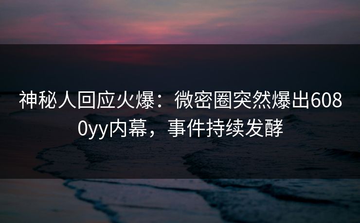 神秘人回应火爆：微密圈突然爆出6080yy内幕，事件持续发酵