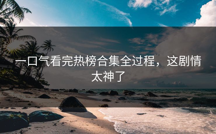 一口气看完热榜合集全过程，这剧情太神了