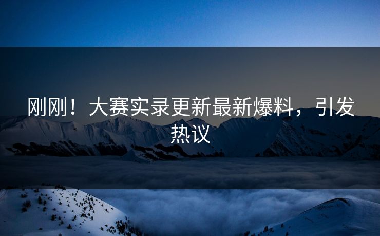 刚刚！大赛实录更新最新爆料，引发热议