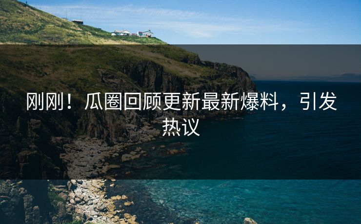 刚刚！瓜圈回顾更新最新爆料，引发热议
