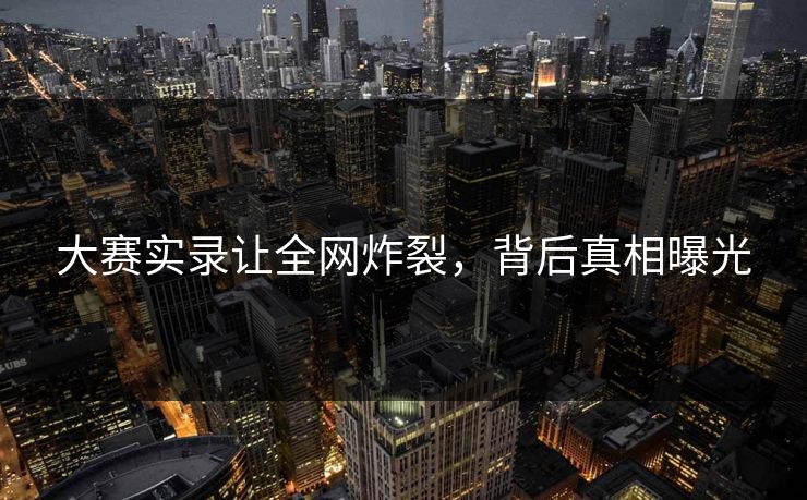 大赛实录让全网炸裂，背后真相曝光