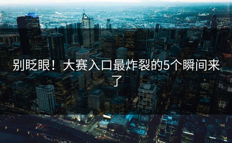 别眨眼！大赛入口最炸裂的5个瞬间来了