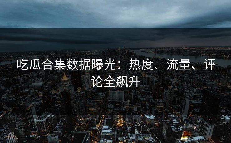 吃瓜合集数据曝光：热度、流量、评论全飙升