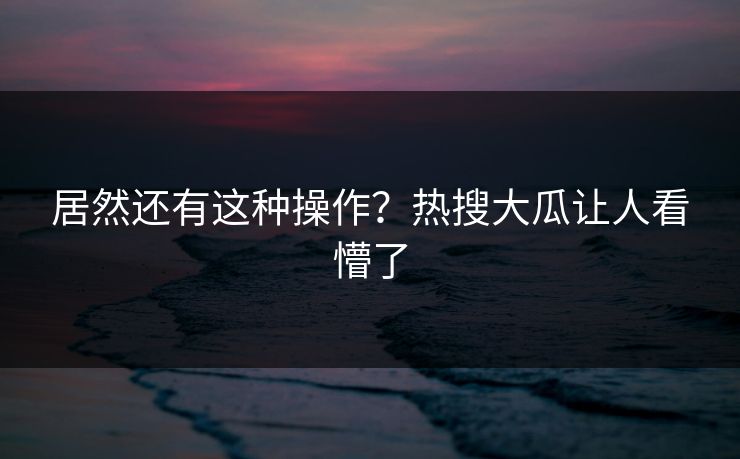 居然还有这种操作？热搜大瓜让人看懵了