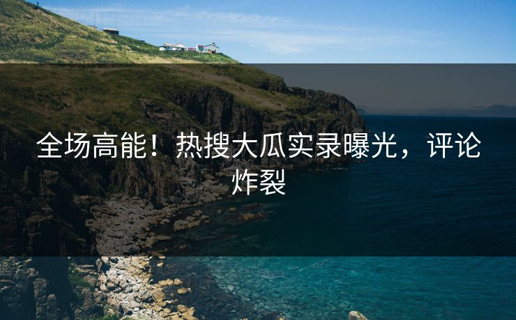 全场高能！热搜大瓜实录曝光，评论炸裂