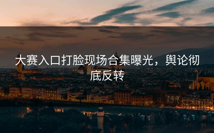 大赛入口打脸现场合集曝光，舆论彻底反转