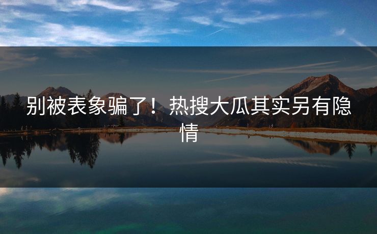 别被表象骗了！热搜大瓜其实另有隐情