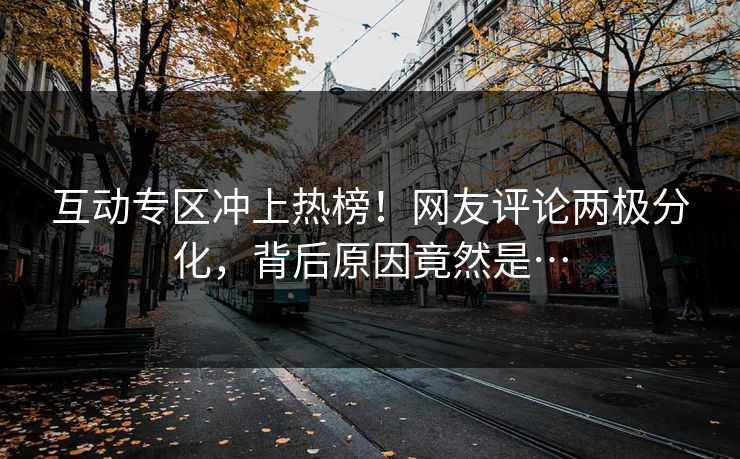 互动专区冲上热榜！网友评论两极分化，背后原因竟然是…