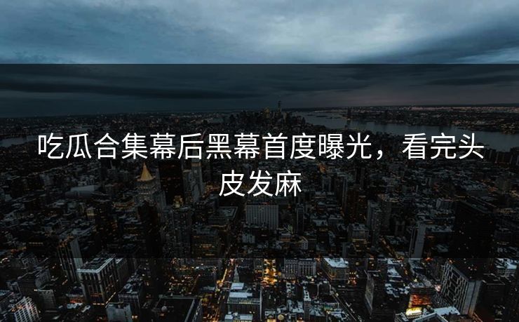 吃瓜合集幕后黑幕首度曝光，看完头皮发麻