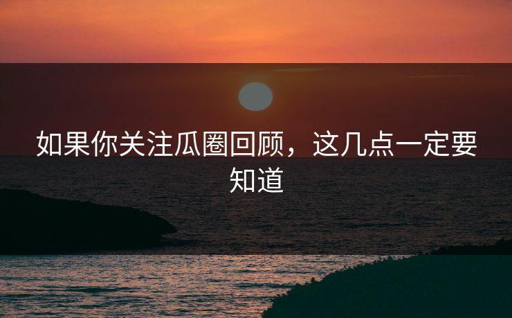 如果你关注瓜圈回顾，这几点一定要知道