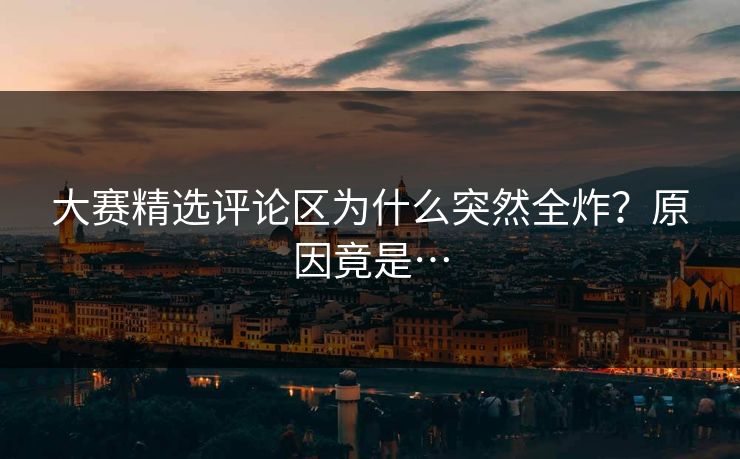大赛精选评论区为什么突然全炸？原因竟是…