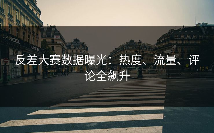 反差大赛数据曝光：热度、流量、评论全飙升