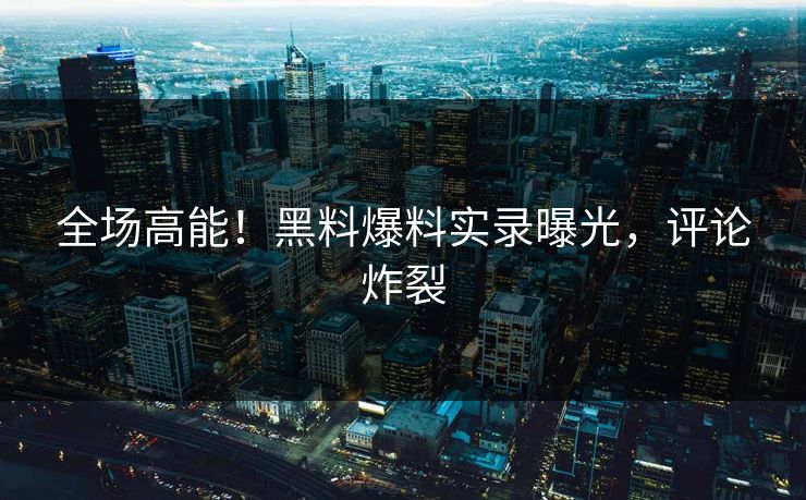 全场高能！黑料爆料实录曝光，评论炸裂