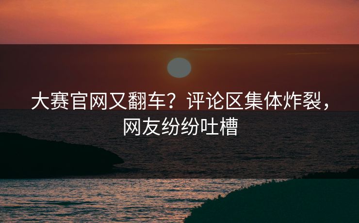 大赛官网又翻车？评论区集体炸裂，网友纷纷吐槽