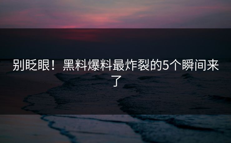 别眨眼！黑料爆料最炸裂的5个瞬间来了