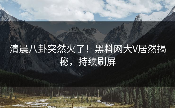 清晨八卦突然火了！黑料网大V居然揭秘，持续刷屏