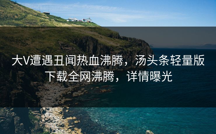 大V遭遇丑闻热血沸腾，汤头条轻量版下载全网沸腾，详情曝光