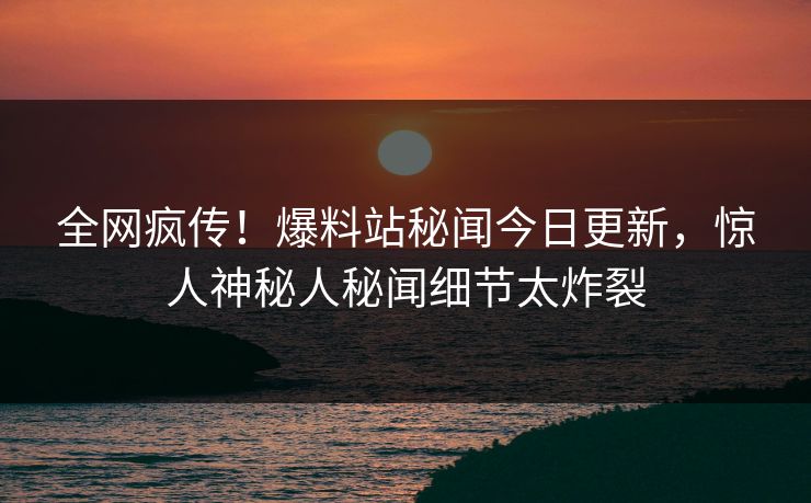 全网疯传！爆料站秘闻今日更新，惊人神秘人秘闻细节太炸裂