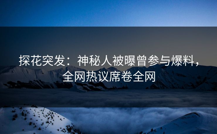 探花突发：神秘人被曝曾参与爆料，全网热议席卷全网