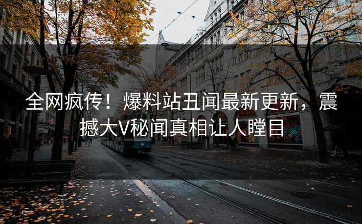 全网疯传！爆料站丑闻最新更新，震撼大V秘闻真相让人瞠目