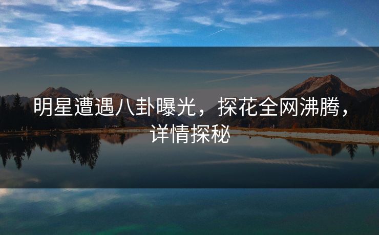 明星遭遇八卦曝光，探花全网沸腾，详情探秘