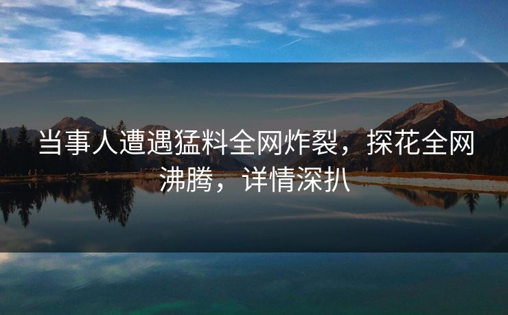 当事人遭遇猛料全网炸裂，探花全网沸腾，详情深扒