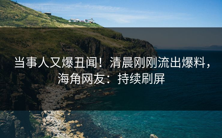 当事人又爆丑闻！清晨刚刚流出爆料，海角网友：持续刷屏