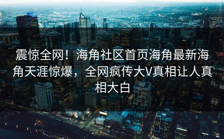 震惊全网！海角社区首页海角最新海角天涯惊爆，全网疯传大V真相让人真相大白