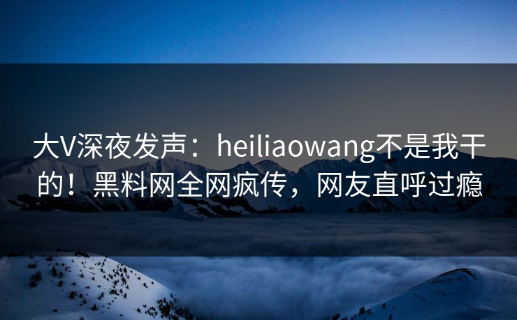 大V深夜发声：heiliaowang不是我干的！黑料网全网疯传，网友直呼过瘾