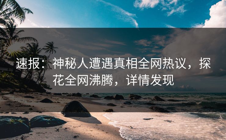 速报：神秘人遭遇真相全网热议，探花全网沸腾，详情发现