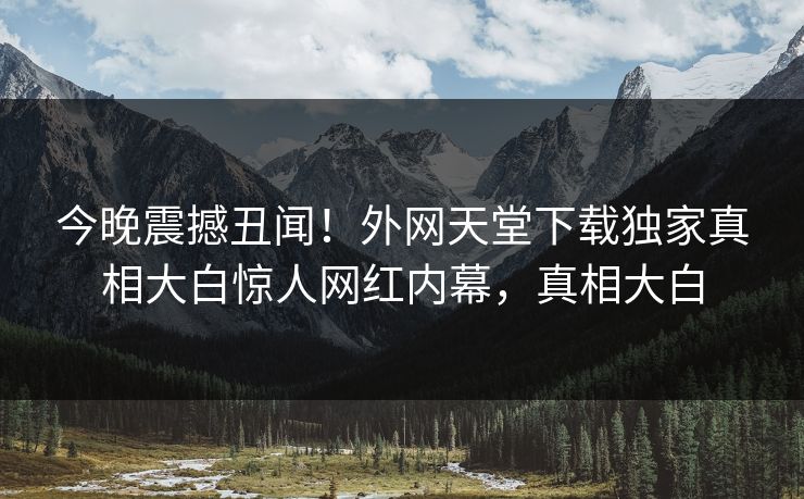 今晚震撼丑闻！外网天堂下载独家真相大白惊人网红内幕，真相大白