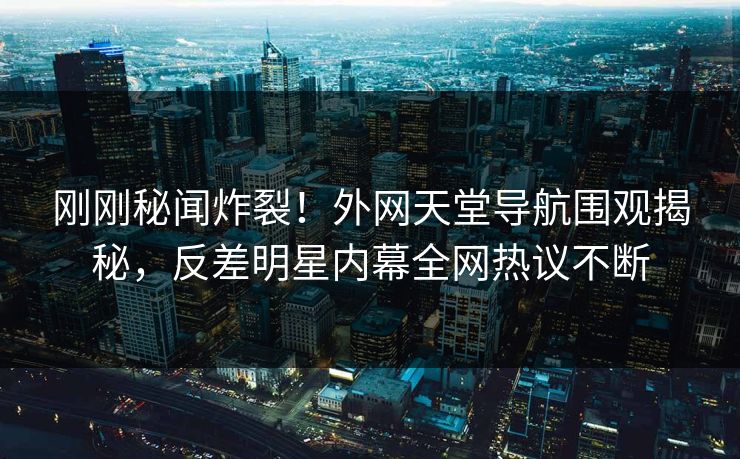 刚刚秘闻炸裂！外网天堂导航围观揭秘，反差明星内幕全网热议不断