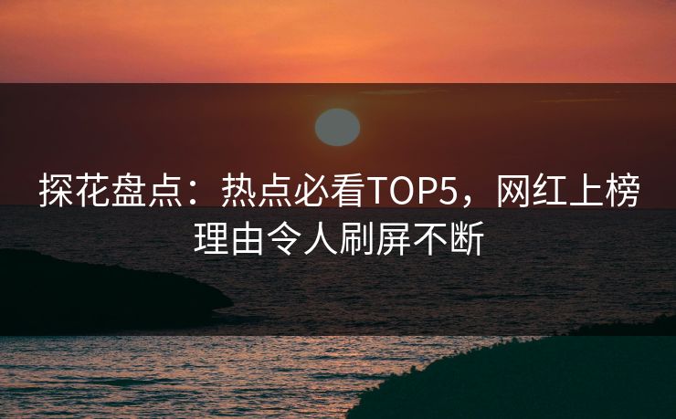 探花盘点：热点必看TOP5，网红上榜理由令人刷屏不断