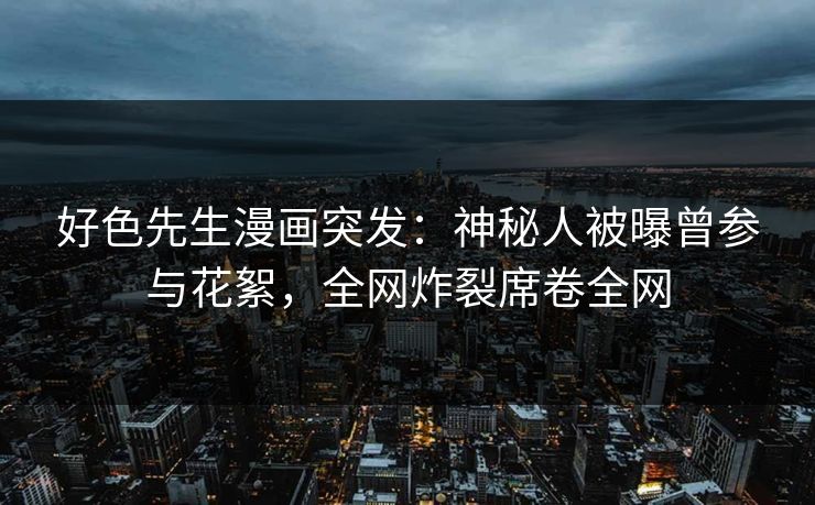 好色先生漫画突发：神秘人被曝曾参与花絮，全网炸裂席卷全网
