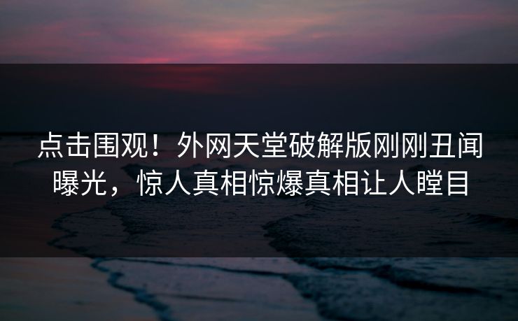 点击围观！外网天堂破解版刚刚丑闻曝光，惊人真相惊爆真相让人瞠目
