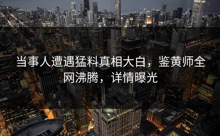 当事人遭遇猛料真相大白，鉴黄师全网沸腾，详情曝光