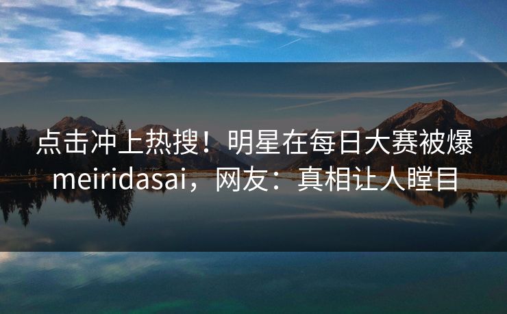 点击冲上热搜！明星在每日大赛被爆meiridasai，网友：真相让人瞠目