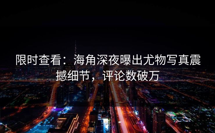 限时查看：海角深夜曝出尤物写真震撼细节，评论数破万