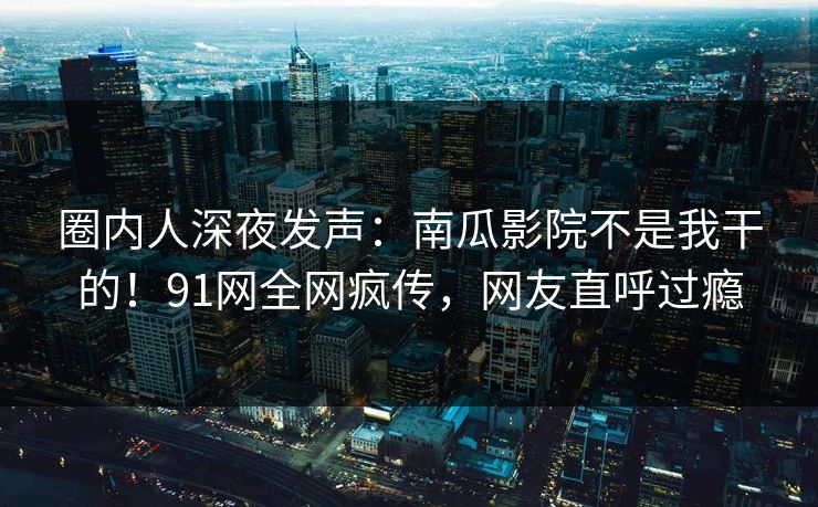 圈内人深夜发声：南瓜影院不是我干的！91网全网疯传，网友直呼过瘾