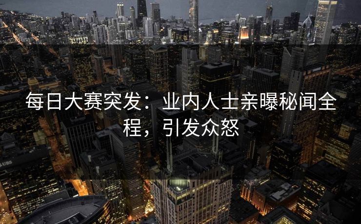 每日大赛突发：业内人士亲曝秘闻全程，引发众怒