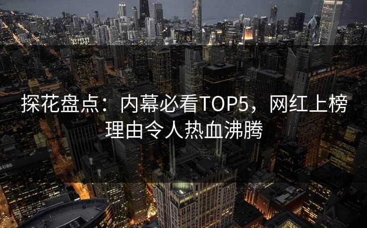 探花盘点：内幕必看TOP5，网红上榜理由令人热血沸腾
