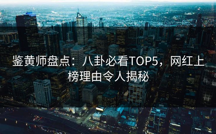 鉴黄师盘点：八卦必看TOP5，网红上榜理由令人揭秘