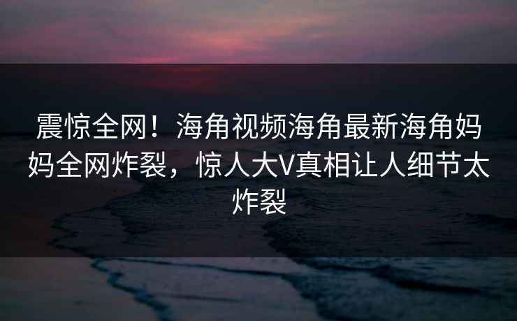 震惊全网！海角视频海角最新海角妈妈全网炸裂，惊人大V真相让人细节太炸裂
