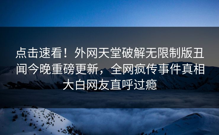点击速看！外网天堂破解无限制版丑闻今晚重磅更新，全网疯传事件真相大白网友直呼过瘾