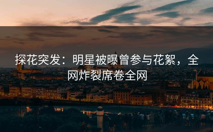 探花突发：明星被曝曾参与花絮，全网炸裂席卷全网