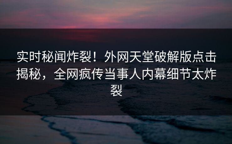 实时秘闻炸裂！外网天堂破解版点击揭秘，全网疯传当事人内幕细节太炸裂