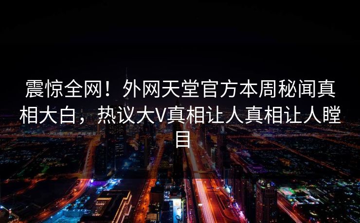 震惊全网！外网天堂官方本周秘闻真相大白，热议大V真相让人真相让人瞠目