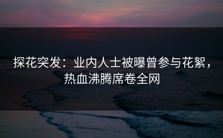 探花突发：业内人士被曝曾参与花絮，热血沸腾席卷全网