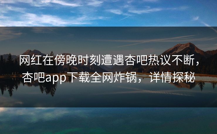 网红在傍晚时刻遭遇杏吧热议不断，杏吧app下载全网炸锅，详情探秘